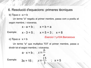 6. Resolució d'equacions: primeres tècniques
b) Tipus x - a = b
Un terme "a" negatiu al primer membre, passa com a positiu al
segon membre, i viceversa.

x-a=b;
Exemple:

x=b+a

x-3=5;

x=5+3;

c) Tipus a · x = b

x=8

Exercici 1 p104 Barcanova

Un terme "a" que multiplica TOT el primer membre, passa a
dividir tot el segon membre, i viceversa.

Exemple:

b
a · x = b ; x=
a
15
x=
3x = 15 ;
3

; x=5

 