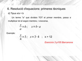 6. Resolució d'equacions: primeres tècniques
d) Tipus x/a = b
Un terme "a" que divideix TOT el primer membre, passa a
multiplicar tot el segon membre, i viceversa.

x
=b ;
a
Exemple:

x=b · a

x
=3 ; x=3· 4 ; x = 12
4
Exercicis 3 p105 Barcanova

 