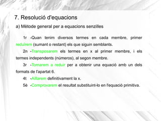 7. Resolució d'equacions
a) Mètode general per a equacions senzilles
1r -Quan tenim diversos termes en cada membre, primer
reduïrem (sumant o restant) els que siguin semblants.
2n -Transposarem els termes en x al primer membre, i els
termes independents (números), al segon membre.
3r -Tornarem a reduir per a obtenir una equació amb un dels
formats de l'apartat 6.
4t -Aïllarem definitivament la x.
5è -Comprovarem el resultat substituint-lo en l'equació primitiva.

 
