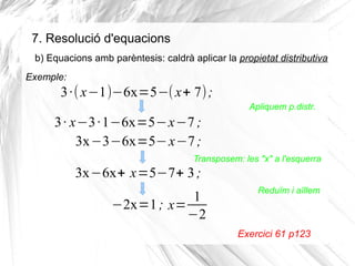 7. Resolució d'equacions
b) Equacions amb parèntesis: caldrà aplicar la propietat distributiva
Exemple:

3 ·( x−1)−6x=5−( x+ 7) ;
Apliquem p.distr.

3 · x−3 ·1−6x=5−x−7 ;
3x−3−6x=5− x−7 ;
Transposem: les "x" a l'esquerra

3x−6x+ x=5−7+ 3 ;
1
−2x=1 ; x=
−2

Reduïm i aïllem

Exercici 61 p123

 