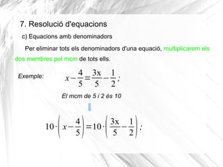 7. Resolució d'equacions
c) Equacions amb denominadors
Per eliminar tots els denominadors d'una equació, multiplicarem els
dos membres pel mcm de tots ells.
Exemple:

4 3x 1
x− = − ;
5 5 2
El mcm de 5 i 2 és 10

( ) (

)

4
3x 1
10 · x− =10 ·
− ;
5
5 2

 