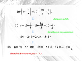 ( ) (

)

4
3x 1
10 · x− =10 ·
− ;
5
5 2
Apliquem p.distr.

4
3x
1
10 · x−10 · =10 · −10 · ;
5
5
2
Simplifiquem denominadors

10x−2 · 4=2 · 3x−5· 1 ;
3
10x−8=6x−5 ; 10x−6x=−5+ 8 ; 4x=3 ; x=
4
Exercicis Barcanova p108 1 i 2

 