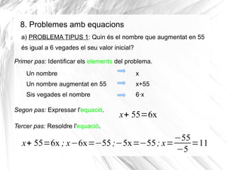 8. Problemes amb equacions
a) PROBLEMA TIPUS 1: Quin és el nombre que augmentat en 55
és igual a 6 vegades el seu valor inicial?
Primer pas: Identificar els elements del problema.
Un nombre

x

Un nombre augmentat en 55

x+55

Sis vegades el nombre

6·x

Segon pas: Expressar l'equació.

x+ 55=6x

Tercer pas: Resoldre l'equació.

−55
x+ 55=6x ; x−6x=−55 ;−5x=−55 ; x=
=11
−5

 