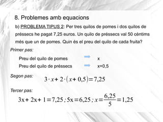 8. Problemes amb equacions
b) PROBLEMA TIPUS 2: Per tres quilos de pomes i dos quilos de
préssecs he pagat 7,25 euros. Un quilo de préssecs val 50 cèntims
més que un de pomes. Quin és el preu del quilo de cada fruita?
Primer pas:
Preu del quilo de pomes

x

Preu del quilo de préssecs

x+0,5

Segon pas:
Tercer pas:

3 · x+ 2 ·( x+ 0,5)=7,25

6,25
3x+ 2x+ 1=7,25 ;5x=6,25 ; x=
=1,25
5

 