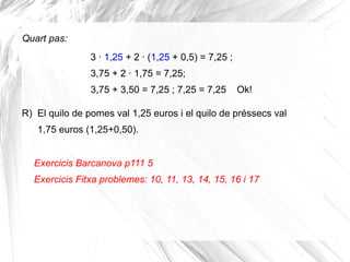 Quart pas:
3 · 1,25 + 2 · (1,25 + 0,5) = 7,25 ;
3,75 + 2 · 1,75 = 7,25;
3,75 + 3,50 = 7,25 ; 7,25 = 7,25

Ok!

R) El quilo de pomes val 1,25 euros i el quilo de préssecs val
1,75 euros (1,25+0,50).
Exercicis Barcanova p111 5
Exercicis Fitxa problemes: 10, 11, 13, 14, 15, 16 i 17

 