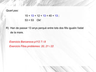 Quart pas:
15 + 13 + 12 + 13 = 40 + 13 ;
53 = 53

Ok!

R) Han de passar 13 anys perquè entre tots dos fills igualin l'edat
de la mare.
Exercicis Barcanova p112 7 i 8
Exercicis Fitxa problemes: 20, 21 i 22

 