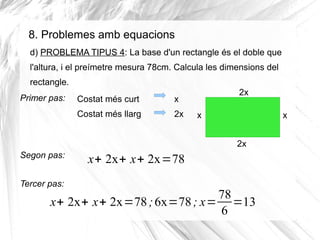 8. Problemes amb equacions
d) PROBLEMA TIPUS 4: La base d'un rectangle és el doble que
l'altura, i el preímetre mesura 78cm. Calcula les dimensions del
rectangle.
Primer pas:

Costat més curt

x

Costat més llarg

2x

2x
x

x
2x

Segon pas:
Tercer pas:

x+ 2x+ x+ 2x=78

78
x+ 2x+ x+ 2x=78 ; 6x=78 ; x= =13
6

 