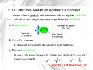 2. La unitat més senzilla en àlgebra: els monomis
Un monomi és el producte indicat entre un valor conegut (el coeficient)
i un o més valors desconeguts, representats per lletres (la part literal).

a) Nomenclatura
Coeficient
(el número)

Monomi de grau 4
(3+1=4)

1 3
b ·h
2

Part literal
(les lletres)

b) Grau d'un monomi
El grau és la suma de tots els exponents de la part literal.

c) Monomis semblants
Si dos o més monomis tenen la mateixa part literal, direm que són
monomis semblants.

3x

2

−5 2
x
3

−4x

2

x2
3

Exercici 1 p86 Barcanova +ext

 
