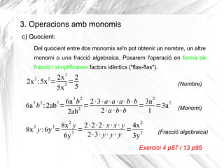 3. Operacions amb monomis
c) Quocient:
Del quocient entre dos monomis se'n pot obtenir un nombre, un altre
monomi o una fracció algebraica. Posarem l'operació en forma de
fracció i simplificarem factors idèntics ("flas-flas").

2x 2 2
2x : 5x = 2 =
5x 5

(Nombre)

6a 3 b 2 2 ·3 · a · a · a · b · b 3a 2
6a 3 b 2 : 2ab2 =
=
=
=3a 2
2
2·a ·b·b
1
2ab

(Monomi)

2

2

8x 2 y 2 · 2 · 2 · x · x · y 4x 2
8x 2 y : 6y 3=
=
= 2
3
2 ·3 · y · y · y
6y
3y

(Fracció algebraica)

Exercici 4 p87 i 13 p95

 