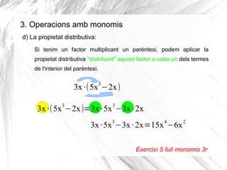3. Operacions amb monomis
d) La propietat distributiva:
Si tenim un factor multiplicant un parèntesi, podem aplicar la
propietat distributiva "distribuint" aquest factor a cada un dels termes
de l'interior del parèntesi.
3

3x ·(5x −2x)
3

3

3x ·(5x −2x)=3x ·5x −3x · 2x
3

4

3x ·5x −3x · 2x=15x −6x

2

Exercici 5 full monomis 3r

 