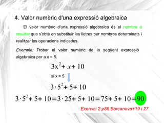 4. Valor numèric d'una expressió algebraica
El valor numèric d'una expressió algebraica és el nombre o
resultat que s'obté en substituir les lletres per nombres determinats i
realitzar les operacions indicades.
Exemple: Trobar el valor numèric de la següent expressió
algebraica per a x = 5.

2

3x + x+ 10
si x = 5

2

3 · 5 + 5+ 10
2

3 · 5 + 5+ 10=3 · 25+ 5+ 10=75+ 5+ 10=90
Exercici 2 p88 Barcanova+19 i 27

 