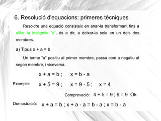 6. Resolució d'equacions: primeres tècniques
Resoldre una equació consisteix en anar-la transformant fins a
aïllar la incò...