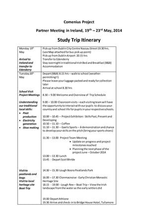 Comenius Project 
Partner Meeting in Ireland, 19th – 23rd May, 2014 
Study Trip Itinerary 
Monday 19th 
May 
Arrival to 
Ireland and 
transfer to 
Edenderry 
Pick up from Dublin City Centre Nassau Street 19.30 hrs. 
(see Map attached for bus pick up point) 
Pick up from Dublin Airport 20.15 hrs 
Transfer to Edenderry 
Stay overnight in traditional Irish Bed and Breakfast (B&B) 
Accommodation 
Tuesday 20th 
May 
School Visit 
Project Meetings 
Understanding 
our traditional 
local skills: 
 Peat 
production 
 Electricity 
generation 
 Shoe making 
Visit to 
peatlands and 
bogs 
Visit to local 
heritage site 
Boat Trip 
Depart (B&B) 8.15 hrs – walk to school (weather 
permitting!!) 
Please leave your luggage packed and ready for collection 
later 
Arrival at school 8.30 hrs 
8.30 – 9.00 Welcome and Overview of Trip Schedule 
9.00 – 10.00 Classroom visits – each visiting team will have 
the opportunity to interact with our pupils to discuss your 
country and school life for pupils in your respective schools. 
10.00 – 10.45 – Project Exhibition: Skills Past, Present and 
Developing 
10.50 – 11.10 – Coffee 
11.10 – 11.30 – Gaelic Sports – A demonstration and chance 
to develop your skills on the pitch (bring your sports shoes) 
11.30 – 13.00 Project Team Meeting 
 Update on progress and project 
milestones reached 
 Planning the next phase of the 
project June – October 2014 
13.00 – 13.30 Lunch 
13.45 - Depart Scoil Bhríde 
14.30 – 15.30 Lough Boora Peatlands Park 
16.00 – 17.30 Clonmacnoise - Early Christian Monastic 
Heritage Site 
18.15 - 19.00 - Lough Ree – Boat Trip – View the Irish 
landscape from the water as the early settlers did 
19.00 Depart Athlone 
19.30 Arrive and check-in to Bridge House Hotel, Tullamore 
 