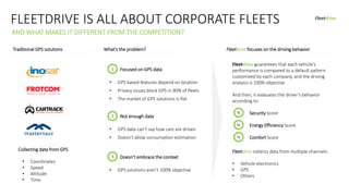 FLEETDRIVE IS ALL ABOUT CORPORATE FLEETS
AND WHAT MAKES IT DIFFERENT FROM THE COMPETITION?
Traditional GPS solutions What’s the problem? Fleetdrive focuses on the driving behavior
Fleetdrive guarantees that each vehicle’s
performance is compared to a default pattern
customized by each company, and the driving
analysis is 100% objective.
And then, it evaluates the driver’s behavior
according to:
Security Score
Energy Efficiency Score
Comfort Score
%
%
%
Current market size
• GPS based features depend on location
• Privacy issues block GPS in 90% of fleets
• The market of GPS solutions is flat
1
2
Focused on GPS data
Not enough data
Collecting data from GPS
• GPS solutions aren’t 100% objective
Doesn’t embrace the context
• GPS data can’t say how cars are driven
• Doesn’t allow consumption estimation
3
• Coordinates
• Speed
• Altitude
• Time
Fleetdrive collects data from multiple channels:
• Vehicle electronics
• GPS
• Others
Fleetdrive
 
