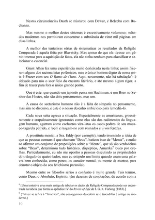 10 
Nestas circunstâncias Daath se misturou com Dewar, e Belzebu com Bu- chanan. 
Mas mesmo o melhor destes sistemas é excessivamente volumoso; méto- dos modernos nos permitiram concentrar a substância de vinte mil páginas em duas linhas. 
A melhor das tentativas sérias de sistematizar os resultados da Religião Comparada é aquela feita por Blavatsky. Mas apesar de que ela tivesse um gê- nio imenso para a aquisição de fatos, ela não tinha nenhum para classificar e se- lecionar o essencial. 
Grant Allen fez uma experiência muito desleixada nesta linha; assim fize- ram alguns dos racionalistas polêmicos; mas o único homem digno de nossa no- ta é Frazer com seu O Ramo de Ouro. Aqui, novamente, não há tabulação8; é deixado para nós o sacrifício do encanto literário, e até mesmo algum rigor, a fim de trazer para fora o único grande ponto. 
Que é este: que quando um japonês pensa em Hachiman, e um Boer no Se- nhor das Hostes, não são dois pensamentos, mas um. 
A causa do sectarismo humano não é a falta de simpatia no pensamento, mas sim no discurso, e este é o nosso desenho ambicioso para remediá-lo. 
Cada nova seita agrava a situação. Especialmente as americanas, grossei- ramente e crapulosamente ignorantes como elas são dos rudimentos da lingua- gem humana, agarram como cachorros vira-latas os ossos podres de seu maca- co-tagarela pútrido, e roem e rasgam-no com rosnados e uivos ferozes. 
A prostituta mental, a Sra. Eddy (por exemplo), tendo inventado a ideia de que as pessoas comuns é que chamam “Deus”, batizou isso de “Mente”, e então ao afirmar um conjunto de proposições sobre a “Mente”, que só são verdadeiras sobre “Deus”, determinou tudo histérico, dispéptico, Amurrka9 louco por ore- lhas. Particularmente, eu não me oponho a pessoas discutindo as propriedades do triângulo de quatro lados; mas eu estipulo um limite quando usam uma pala- vra bem conhecida, como porco, ou curador mental, ou monte de esterco, para denotar o objeto do seu fetichismo paranóico. 
Mesmo entre os filósofos sérios a confusão é muito grande. Tais termos, como Deus, o Absoluto, Espírito, têm dezenas de conotações, de acordo com a 
8 [Uma tentativa crua mais antiga de tabular os dados da Religião Comparada pode ser encon- trada na tabela que forma o apêndice IV do Rivers of Life de J. G. R. Forlong (1883).] 
9 {Talvez se refira à “América”, não conseguimos descobrir se o trocadilho é antigo ou mo- derno.}  