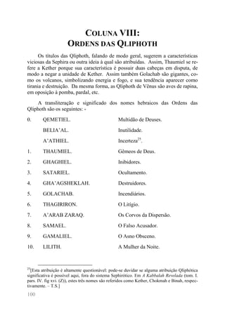 100 
COLUNA VIII: ORDENS DAS QLIPHOTH 
Os títulos das Qliphoth, falando de modo geral, sugerem a características viciosas da Sephira ou outra ideia à qual são atribuídas. Assim, Thaumiel se re- fere a Kether porque sua característica é possuir duas cabeças em disputa, de modo a negar a unidade de Kether. Assim também Golachab são gigantes, co- mo os volcanos, simbolizando energia e fogo, e sua tendência aparecer como tirania e destruição. Da mesma forma, as Qliphoth de Vênus são aves de rapina, em oposição à pomba, pardal, etc. 
A transliteração e significado dos nomes hebraicos das Ordens das Qliphoth são os seguintes: - 
0. 
QEMETIEL. 
Multidão de Deuses. 
BELIA’AL. 
Inutilidade. 
A’ATHIEL. 
Incerteza25. 
1. 
THAUMIEL. 
Gêmeos de Deus. 
2. 
GHAGHIEL. 
Inibidores. 
3. 
SATARIEL. 
Ocultamento. 
4. 
GHA’AGSHEKLAH. 
Destruidores. 
5. 
GOLACHAB. 
Incendiários. 
6. 
THAGIRIRON. 
O Litígio. 
7. 
A’ARAB ZARAQ. 
Os Corvos da Dispersão. 
8. 
SAMAEL. 
O Falso Acusador. 
9. 
GAMALIEL. 
O Asno Obsceno. 
10. 
LILITH. 
A Mulher da Noite. 
25[Esta atribuição é altamente questionável: pode-se duvidar se alguma atribuição Qliphótica significativa é possível aqui, fora do sistema Sephirótico. Em A Kabbalah Revelada (tom. I. pars. IV. fig xvi. (Z)), estes três nomes são referidos como Kether, Chokmah e Binah, respec- tivamente. – T.S.]  