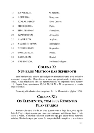 101 
15. 
BA’AIRIRON. 
O Rebanho. 
16. 
ADIMIRON. 
Sangrento. 
17. 
TZALALIMIRON. 
Erros Crassos. 
18. 
SHICHIRIRON. 
Preto. 
19. 
SHALEHBIRON. 
Flamejante. 
20. 
TZAPHIRIRON. 
Arranhões. 
22. 
A’ABIRIRON. 
Argiloso. 
24. 
NECHESHTHIRON. 
Imprudente. 
25. 
NECHESHIRON. 
Serpentino. 
26. 
DAGDAGIRON. 
Písceo. 
28. 
BAHIMIRON. 
Bestial. 
29. 
NASHIMIRON. 
Mulheres Malignas. 
COLUNA X: NÚMEROS MÍSTICOS DAS SEPHIROTH 
Estes números são obtidos pela adição dos números naturais até e inclusive o número em questão. Desta forma, a soma dos primeiros dez é cinquenta e cinco. A sua importância tem sido bem trabalhada; e é importante até o número 13. Depois deste, os números 15, 20, 21, 24, 28 e 31 compensaram o estudo lhes concedido. 
Para o significado dos números primos de 11 a 97 consulte a página 132##. 
COLUNA XI: OS ELEMENTOS, COM SEUS REGENTES PLANETÁRIOS 
Kether é dito ser a raiz do Ar, tanto por ser como a força do ar, ou o equilí- brio de Fogo e Água, quanto por estar conectado com as idéias de Zero e Uni- dade, o Aleph. Chokmah é dito ser a raiz de Fogo, por causa de sua natureza criativa; Binah da Água, por causa de sua passividade receptiva, e seu simbo-  