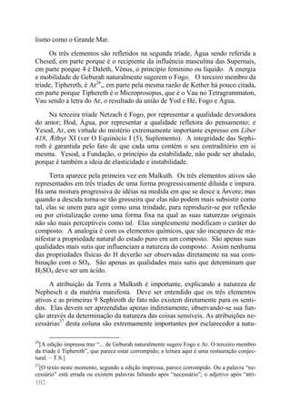 102 
lismo como o Grande Mar. 
Os três elementos são refletidos na segunda tríade, Água sendo referida a Chesed, em parte porque é o recipiente da influência masculina das Supernais, em parte porque 4 é Daleth, Vênus, o princípio feminino ou líquido. A energia e mobilidade de Geburah naturalmente sugerem o Fogo. O terceiro membro da tríade, Tiphereth, é Ar26,, em parte pela mesma razão de Kether há pouco citada, em parte porque Tiphereth é o Microprosopus, que é o Vau no Tetragrammaton, Vau sendo a letra do Ar, o resultado da união de Yod e Hé, Fogo e Água. 
Na terceira tríade Netzach é Fogo, por representar a qualidade devoradora do amor; Hod, Água, por representar a qualidade refletora do pensamento; e Yesod, Ar, em virtude do mistério extremamente importante expresso em Liber 418, Æthyr XI (ver O Equinócio I (5), Suplemento). A integridade das Sephi- roth é garantida pelo fato de que cada uma contém o seu contraditório em si mesma. Yesod, a Fundação, o princípio da estabilidade, não pode ser abalado, porque é também a ideia de elasticidade e instabilidade. 
Terra aparece pela primeira vez em Malkuth. Os três elementos ativos são representados em três tríades de uma forma progressivamente diluída e impura. Há uma mistura progressiva de idéias na medida em que se desce a Árvore; mas quando a descida torna-se tão grosseira que elas não podem mais subsistir como tal, elas se unem para agir como uma trindade, para reproduzir-se por reflexão ou por cristalização como uma forma fixa na qual as suas naturezas originais não são mais perceptíveis como tal. Elas simplesmente modificam o caráter do composto. A analogia é com os elementos químicos, que são incapazes de ma- nifestar a propriedade natural do estado puro em um composto. São apenas suas qualidades mais sutis que influenciam a natureza do composto. Assim nenhuma das propriedades físicas do H deverão ser observadas diretamente na sua com- binação com o SO4. São apenas as qualidades mais sutis que determinam que H2SO4 deve ser um ácido. 
A atribuição da Terra a Malkuth é importante, explicando a natureza de Nephesch e da matéria manifesta. Deve ser entendido que os três elementos ativos e as primeiras 9 Sephiroth de fato não existem diretamente para os senti- dos. Elas devem ser apreendidas apenas indiretamente, observando-se sua fun- ção através da determinação da natureza das coisas sensíveis. As atribuições ne- cessárias27 desta coluna são extremamente importantes por esclarecedor a natu- 
26[A edição impressa traz “... de Geburah naturalmente sugere Fogo e Ar. O terceiro membro da tríade é Tiphereth”, que parece estar corrompido; a leitura aqui é uma restauração conjec- tural. – T.S.] 
27[O texto neste momento, segundo a edição impressa, parece corrompido. Ou a palavra “ne- cessário” está errada ou existem palavras faltando após “necessário”; o adjetivo após “atri-  