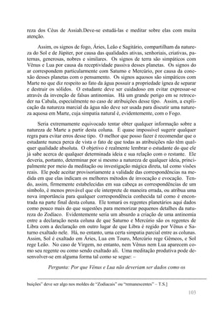 103 
reza dos Céus de Assiah.Deve-se estudá-las e meditar sobre elas com muita atenção. 
Assim, os signos de fogo, Áries, Leão e Sagitário, compartilham da nature- za do Sol e de Júpiter, por causa das qualidades ativas, senhoriais, criativas, pa- ternas, generosas, nobres e similares. Os signos de terra são simpáticos com Vênus e Lua por causa da receptividade passiva desses planetas. Os signos do ar correspondem particularmente com Saturno e Mercúrio, por causa da cone- xão desses planetas com o pensamento. Os signos aquosos são simpáticos com Marte no que diz respeito ao fato da água possuir a propriedade ígnea de separar e destruir os sólidos. O estudante deve ser cuidadoso em evitar expressar-se através da invenção de falsas antinomias. Há um grande perigo em se retroce- der na Cabala, especialmente no caso de atribuições desse tipo. Assim, a expli- cação da natureza marcial da água não deve ser usada para discutir uma nature- za aquosa em Marte, cuja simpatia natural é, evidentemente, com o Fogo. 
Seria extremamente equivocado tentar obter qualquer informação sobre a natureza de Marte a partir desta coluna. É quase impossível sugerir qualquer regra para evitar erros desse tipo. O melhor que posso fazer é recomendar que o estudante nunca perca de vista o fato de que todas as atribuições não têm qual- quer qualidade absoluta. O objetivo é realmente lembrar o estudante do que ele já sabe acerca de qualquer determinada ideia e sua relação com o restante. Ele deveria, portanto, determinar por si mesmo a natureza de qualquer ideia, princi- palmente por meio da meditação ou investigação mágica direta, tal como visões reais. Ele pode aceitar provisoriamente a validade das correspondências na me- dida em que elas indicam os melhores métodos de invocação e evocação. Ten- do, assim, firmemente estabelecidas em sua cabeça as correspondências de um símbolo, é menos provável que ele interprete de maneira errada, ou atribua uma nova importância para qualquer correspondência conhecida tal como é encon- trada na parte final desta coluna. Ele tomará os regentes planetários aqui dados como pouco mais do que sugestões para memorizar pequenos detalhes da natu- reza do Zodíaco. Evidentemente seria um absurdo a criação de uma antinomia entre a declaração nesta coluna de que Saturno e Mercúrio são os regentes de Libra com a declaração em outro lugar de que Libra é regido por Vênus e Sa- turno exaltado nele. Há, no entanto, uma certa simpatia parcial entre as colunas. Assim, Sol é exaltado em Áries, Lua em Touro, Mercúrio rege Gêmeos, e Sol rege Leão. No caso de Virgem, no entanto, nem Vênus nem Lua aparecem co- mo seu regente ou como sendo exaltado ali. Uma meditação produtiva pode de- senvolver-se em alguma forma tal como se segue: – 
Pergunta: Por que Vênus e Lua não deveriam ser dados como os 
buições” deve ser algo nos moldes de “Zodiacais” ou “remanescentes” – T.S.]  