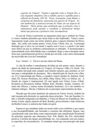 104 
regentes de Virgem? Virgem é sugerido como a Virgem Ísis, a Lua enquanto simpática com a solidão, pureza e aptidão para a reflexão do Eremita, ATU IX. Vênus, novamente, como Binah, o recipiente da Sabedoria, representa um aspecto de Virgem. As- sim também faz a natureza terrena de Vênus em seu aspecto de Deméter. Desta forma uma atribuição que à primeira vista é embaraçosa pode auxiliar o estudante a harmonizar muitas ideias que parecem, à primeira vista, incompatíveis. 
O caso de Vênus é pertinente ao argumento (note que o símbolo de Vênus é o único símbolo planetário que inclui todas as dez Sephiroth). Vênus é astro- logicamente usado como um termo sintético para o aspecto feminino da Divin- dade. Ela, então, tem muitas partes, Vesta, Ceres, Cibele, Ísis, etc A principal distinção que se deve ter em mente é aquela com a Lua; e a tarefa é um tanto mais difícil em que os símbolos continuamente se sobrepõe. É harmonizando e transcendendo essas dificuldades que o estudante chega a uma concepção meta- física que é perfeitamente positiva e lúcida por um lado, e por outro emancipada da escravidão das Leis do Contradição. 
Lua = Gimel = 3. Trívia é um dos títulos de Diana. 
A vida da mulher é naturalmente dividida em três partes: antes, durante e depois da idade de menstruação.(1) Virgem, (2) Esposa e Mãe, (3) Anciã. Em (3) a mulher não pode mais cumprir suas funções naturais, que, portanto, se vol- tam para a malignidade do desespero. Daí a identificação da Anciã com a Bru- xa. (1) é representada por Diana, a caçadora virgem (lendas de Atalanta, Endi- mião, Pã, Acteon, Perséfone, etc), Hebe, Palas Atena, Pítia e as Sibilas, etc. A função da virgem é inspiracional. (2) está ligada com Vênus, Ceres, Cibele, Kwannon ou Kwanseon, Sekhet, Hathor, Kali, Afrodite, Astarte, Astarote, Ár- temis dos Efésios, e muitas outras divindades femininas. (3) é um símbolo to- talmente maligno. Hécate e Nahema são as principais representantes da ideia. 
Perceba que há certos demônios da natureza de Vênus Aversa, símbolo do mal causado pela distorção ou supressão desse princípio. Tais são Equidna, Li- lith, a Afrodite indignada com Hipólito, a Vênus de Hørsel em Tannhäuser, Me- lusina, Lamia, alguns aspectos de Kali, Kundry, possivelmente o lado malicioso da Rainha Louca e a natureza das Fadas em geral. 
Espera-se que estudante tenha em mente todos esses símbolos e que supere a sua incompatibilidade, não borrando o contorno das diferentes figuras, mas considerando cada uma delas como representando uma manifestação fenomenal do princípio supremo que chamamos Nuit, Teh, Shakti, He, Ísis, eletricidade positiva, o infinito do espaço, possibilidade, etc., em conjunção com um conjun- to específico de circunstâncias. O estudante notará que este princípio não pode  
