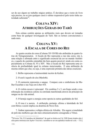 106 
ser de uso algum no trabalho mágico prático. É duvidoso que o texto do livro seja preciso, ou se (em qualquer caso) o rabino responsável pelo texto tinha au- toridade suficiente28. 
COLUNA XIV: ATRIBUIÇÕES GERAIS DO TARÔ 
Esta coluna contém apenas as atribuições reais que devem ser tomadas como base de qualquer investigação do Tarô. São os termos convencionais e nada mais. 
COLUNA XV: A ESCALA DE CORES DO REI 
As quatro escalas de cores (Colunas XV-XVIII) são atribuídas às quatro le- tras do Tetragrammaton. A Escala do Rei representa a raiz das cores; isto é, uma relação é afirmada entre o significado essencial da cor no mundo Atzilúti- co, e aquele do caminho entendido tão bem quanto possível, tendo em conta es- pecialmente as Colunas II, VI e XIV. Mas a Escala do Rei representa uma es- sência de profundidade igual às colunas mencionadas. É uma atribuição da mesma ordem que elas; ou seja, é uma expressão primária das ideias essenciais. 
1. Brilho representa a luminosidade incolor de Kether. 
2. O azul é aquele do céu (Masloth). 
3. O carmesim representa o sangue. Compare com o simbolismo da Mu- lher Escarlate e sua Taça em Liber 418. 
4. O violeta escuro é episcopal. Ele combina 2 e 3, um bispo sendo a ma- nifestação da existência celeste ou estrelada manifestada através do princípio do sangue ou da vida animal. 
5. O laranja sugere a energia como oposta às outras qualidades do Sol. 
6. O rosa é a aurora. A atribuição, portanto, afirma a identidade do Sol com Hórus e assim implica na doutrina do Novo Êon. 
7. Âmbar representa a volúpia elétrica de Afrodite. Ela sugere a tonalidade de pele das mulheres que são mais entusiasticamente consagradas a Vênus. 
28[O texto “Os 32 Caminhos da Sabedoria” do qual os títulos na Col. XIII foram tirados não é uma parte intrínseca do Sepher Yetzirah, e acredita-se ser um apêndice medieval a ele. – T.S.]  