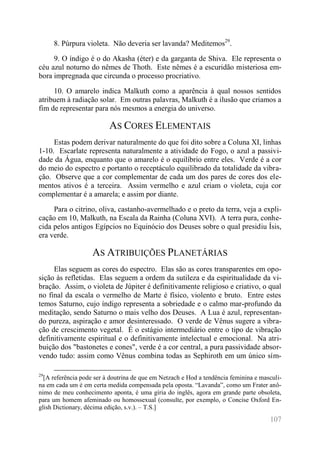 107 
8. Púrpura violeta. Não deveria ser lavanda? Meditemos29. 
9. O índigo é o do Akasha (éter) e da garganta de Shiva. Ele representa o céu azul noturno do nêmes de Thoth. Este nêmes é a escuridão misteriosa em- bora impregnada que circunda o processo procriativo. 
10. O amarelo indica Malkuth como a aparência à qual nossos sentidos atribuem à radiação solar. Em outras palavras, Malkuth é a ilusão que criamos a fim de representar para nós mesmos a energia do universo. 
AS CORES ELEMENTAIS 
Estas podem derivar naturalmente do que foi dito sobre a Coluna XI, linhas 1-10. Escarlate representa naturalmente a atividade do Fogo, o azul a passivi- dade da Água, enquanto que o amarelo é o equilíbrio entre eles. Verde é a cor do meio do espectro e portanto o receptáculo equilibrado da totalidade da vibra- ção. Observe que a cor complementar de cada um dos pares de cores dos ele- mentos ativos é a terceira. Assim vermelho e azul criam o violeta, cuja cor complementar é a amarela; e assim por diante. 
Para o citrino, oliva, castanho-avermelhado e o preto da terra, veja a expli- cação em 10, Malkuth, na Escala da Rainha (Coluna XVI). A terra pura, conhe- cida pelos antigos Egípcios no Equinócio dos Deuses sobre o qual presidiu Ísis, era verde. 
AS ATRIBUIÇÕES PLANETÁRIAS 
Elas seguem as cores do espectro. Elas são as cores transparentes em opo- sição às refletidas. Elas seguem a ordem da sutileza e da espiritualidade da vi- bração. Assim, o violeta de Júpiter é definitivamente religioso e criativo, o qual no final da escala o vermelho de Marte é físico, violento e bruto. Entre estes temos Saturno, cujo índigo representa a sobriedade e o calmo mar-profundo da meditação, sendo Saturno o mais velho dos Deuses. A Lua é azul, representan- do pureza, aspiração e amor desinteressado. O verde de Vênus sugere a vibra- ção de crescimento vegetal. É o estágio intermediário entre o tipo de vibração definitivamente espiritual e o definitivamente intelectual e emocional. Na atri- buição dos "bastonetes e cones", verde é a cor central, a pura passividade absor- vendo tudo: assim como Vênus combina todas as Sephiroth em um único sím- 
29[A referência pode ser à doutrina de que em Netzach e Hod a tendência feminina e masculi- na em cada um é em certa medida compensada pela oposta. “Lavanda”, como um Frater anô- nimo de meu conhecimento aponta, é uma gíria do inglês, agora em grande parte obsoleta, para um homem afeminado ou homossexual (consulte, por exemplo, o Concise Oxford En- glish Dictionary, décima edição, s.v.). – T.S.]  
