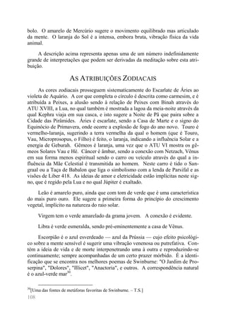 108 
bolo. O amarelo de Mercúrio sugere o movimento equilibrado mas articulado da mente. O laranja do Sol é a intensa, embora bruta, vibração física da vida animal. 
A descrição acima representa apenas uma de um número indefinidamente grande de interpretações que podem ser derivadas da meditação sobre esta atri- buição. 
AS ATRIBUIÇÕES ZODIACAIS 
As cores zodiacais prosseguem sistematicamente do Escarlate de Áries ao violeta de Aquário. A cor que completa o círculo é descrita como carmesim, e é atribuída a Peixes, a alusão sendo à relação de Peixes com Binah através do ATU XVIII, a Lua, no qual também é mostrada a lagoa da meia-noite através da qual Kephra viaja em sua casca, e isto sugere a Noite de Pã que paira sobre a Cidade das Pirâmides. Áries é escarlate, sendo a Casa de Marte e o signo do Equinócio de Primavera, onde ocorre a explosão de fogo do ano novo. Touro é vermelho-laranja, sugerindo a terra vermelha da qual o homem (que é Touro, Vau, Microprosopus, o Filho) é feito, o laranja, indicando a influência Solar e a energia de Geburah. Gêmeos é laranja, uma vez que o ATU VI mostra os gê- meos Solares Vau e Hé. Câncer é âmbar, sendo a conexão com Netzach, Vênus em sua forma menos espiritual sendo o carro ou veículo através do qual a in- fluência da Mãe Celestial é transmitida ao homem. Neste carro é tido o San- graal ou a Taça de Babalon que liga o simbolismo com a lenda de Parsifal e as visões de Liber 418. As ideias de amor e eletricidade estão implícitas neste sig- no, que é regido pela Lua e no qual Júpiter é exaltado. 
Leão é amarelo puro, ainda que com tom de verde que é uma característica do mais puro ouro. Ele sugere a primeira forma do princípio do crescimento vegetal, implícito na natureza do raio solar. 
Virgem tem o verde amarelado da grama jovem. A conexão é evidente. 
Libra é verde esmeralda, sendo pré-eminentemente a casa de Vênus. 
Escorpião é o azul esverdeado — azul da Prússia — cujo efeito psicológi- co sobre a mente sensível é sugerir uma vibração venenosa ou putrefativa. Con- tém a ideia de vida e de morte interpenetrando uma à outra e reproduzindo-se continuamente; sempre acompanhadas de um certo prazer mórbido. É a identi- ficação que se encontra nos melhores poemas de Swinburne: "O Jardim de Pro- serpina", "Dolores", "Illicet", "Anactoria", e outros. A correspondência natural é o azul-verde mar30. 
30[Uma das fontes de metáforas favoritas de Swinburne. – T.S.]  