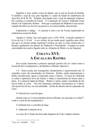 109 
Sagitário é azul, sendo a Casa de Júpiter, que é azul na Escala da Rainha. É também o azul do céu, pois Sagitário é o pano de fundo do simbolismo do Arco-Íris de Q Sh Th. Também está ligado com o azul da aspiração religiosa. Ele continua o caminho de Gimel. É a aspiração de Yesod a Tiphareth como Gimel é de Tiphereth a Kether. Note que a aspiração de Malkuth é azul escuro: estando tão baixo na Árvore sua pureza é, em certa medida, obscurecida. 
Capricórnio é índigo. A conexão é com a cor de Yesod, implicando no simbolismo sexual do Bode. 
Aquário é violeta: isto está ligado com o ATU XVII. Consulte também O Livro da Lei, I, 61-64. A cor violeta, de um modo geral, significa uma vibra- ção que é ao mesmo tempo espiritual e erótica; ou seja, é a mais intensa das vi- brações igualmente nos planos de Nephesch e Neschamah. Compare na outra extremidade da escala a ligação entre as vibrações de Marte e as do Sangraal. 
COLUNA XVI: A ESCALA DA RAINHA 
Essa escala representa a primeira aparição positiva da cor: assim como a Escala do Rei é transparente, a da Rainha é refletida. (Spectra.) 
1-3. Nesta escala, por conseguinte, interpretamos o aparecimento dos 32 caminhos como são encontrados na Natureza. Kether, sendo anteriormente o brilho incondicional, agora é enunciado como o branco. O cinza de Chokmah se refere à aparência turva do sêmen, e indica a transmissão do branco para o preto. É a natureza dupla da Díade. Binah é o preto, tendo a faculdade de ab- sorver todas as cores. Nas três Supernais, portanto, encontramos as 3 altera- ções possíveis da luz, em sua totalidade. Acima do abismo não há separação em cores. 
4. Chesed tem o azul da água 
(Sendo estas as 3 cores primárias da luz refletida, em oposição ao violeta31, verde e o azul da luz transparente.) 
5. Geburah tem o vermelho do fogo 
6. Tiphereth o amarelo do ar 
As cores da 3ª tríade são derivadas daquelas da 2ª por simples mistura. 
31[sic, s.b. “vernelho”. – T.S.]  