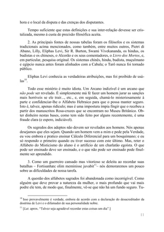 11 
hora e o local da disputa e das crenças dos disputantes. 
Tempo suficiente que estas definições e sua inter-relação devesse ser cris- talizada, mesmo à custa de precisão filosófica aceita. 
2. As principais fontes de nossas tabelas foram os filósofos e os sistemas tradicionais acima mencionados, como também, entre muitos outros, Pietri di Abano, Lilly, Eliphas Levi, Sir R. Burton, Swami Vivekananda, os hindus, os budistas e os chineses, o Alcorão e os seus comentadores, o Livro dos Mortos, e, em particular, pesquisa original. Os sistemas chinês, hindu, budista, muçulmano e egípcio nunca antes foram alinhados com a Cabala; o Tarô nunca foi tornado público. 
Eliphas Levi conhecia as verdadeiras atribuições, mas foi proibido de usá- las10. 
Todo esse mistério é muito idiota. Um Arcano indizível é um arcano que não pode ser revelado. É simplesmente má fé fazer um homem jurar as sanções mais horríveis se ele trair..., etc., e, em seguida, chamá-lo misteriosamente à parte e confidenciar-lhe o Alfabeto Hebraico para que o possa manter seguro. Isto é, talvez, apenas ridículo; mas é uma impostura ímpia fingir que o recebeu a partir dos manuscritos Rosa-cruzes que se encontram no Museu Britânico. Ob- ter dinheiro nestas bases, como tem sido feito por alguns recentemente, é uma fraude clara (e espero, indiciável). 
Os segredos dos adeptos não devem ser revelados aos homens. Nós apenas desejamos que eles sejam. Quando um homem vem a mim e pede pela Verdade, eu vou embora e pratico ensinar Cálculo Diferencial para um bosquímano; e eu só respondo o primeiro quando eu tiver sucesso com este último. Mas, reter o Alfabeto do Misticismo do aluno é o artifício de um charlatão egoísta. O que pode ser ensinado deve ser ensinado, e o que não pode ser ensinado pode final- mente ser aprendido. 
3. Como um guerreiro cansado mas vitorioso se deleita ao recordar suas batalhas – Fortisanhæc olim meminisse juvabit11– nós demoraremos um pouco sobre as dificuldades de nossa tarefa. 
A questão dos alfabetos sagrados foi abandonada como incorrigível. Como alguém que deve provar a natureza da mulher, o mais profundo que vai mais podre ele tem, de modo que, finalmente, vê-se que não há um fundo seguro. Tu- 
10 Isso provavelmente é verdade, embora de acordo com a declaração do desacreditador da doutrina de Levi e o difamador de sua personalidade nobre. 
11 [Lat. aprox. “Talvez seja agradável recordar estas coisas um dia”.]  