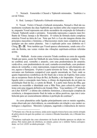 110 
7. Netzach. Esmeralda é Chesed e Tiphereth misturados. Também é a cor de Vênus. 
8. Hod. Laranja é Tiphereth e Geburah misturados. 
9. Yesod. Violet é Chesed e Geburah misturados, Netzach e Hod são na- turalmente resultante das duas Sephiroth que incidem sobre elas respectivamen- te, enquanto Yesod representa um efeito secundário da conjunção de Geburah e Chesed, Tiphereth sendo o primário. Esmeralda representa o aspecto mais bri- lhante de Vênus; laranja o de Mercúrio. O violeta de fórmula muito complexa sintetiza Yesod na ideia da Lua. Note que Sol e a Lua são imagens diretas dos princípios masculino e feminino, e Macrocosmos muito mais completos do que qualquer um dos outros planetas. Isto é explicado pelos seus símbolos no I Ching, ☲ e ☵. Note também que Yesod aparece abertamente, sendo esta a Es- cala da Rainha, nas vestes violeta das vibrações espirituais-eróticas referidas acima. 
10. Malkuth. Assim como a terceira Tríade combina as cores da segunda Tríade por pares, assim faz Malkuth de uma forma ainda mais completa. Citri- no combina azul, vermelho e amarelo, com uma predominância do amarelo; verde-oliva, com predominância do azul; castanho-avermelhado, com predomi- nância de vermelho; e estes representam, respectivamente os sub-elementos aé- reo, aquoso e flamejante. O preto é a parte terrestre da Terra. Mas aqui nós ob- servamos um fenômeno compatível com aquele encontrado no Tarô, onde as quatro Imperatrizes (simbólicas do Hé final) são o trono do Espírito, bem como são as receptoras finais da força do Rei, da Rainha, e do Imperador. O preto é a ligação entre a concepção mais baixa, o clímax da degeneração da cor pura na assimilação final da luz, e o preto de Binah. É a parte mais baixa da filha, que contém na escuridão a identidade com a Mãe Pura, para colocá-la sobre cujo trono está uma imagem definitiva da Grande Obra. Veja também o 27º símbolo em Liber XXVII32; o último dos símbolos femininos, a dissociação completa da existência, o desaparecimento final de todas as idéias positivas, mas isto é esta- belecido para ser essencialmente idêntico à perfeição do contínuo33. 
As cores planetárias estão ligadas principalmente com os metais sagrados, como observado por clarividência, ou considerados em relação a seu caráter as- trológico e alquímico. Mercúrio é púrpura, sugerindo a iridescência do mercú- 
32[“Portanto era o fim da sua tristeza; ainda assim naquela tristeza havia uma estrela sêxtupla de glória através da qual eles podiam ver o retorno à Morada Imaculada; sim, à Morada Ima- culada.”] 
33[Nenhuma explicação das cores elementares da Escala da Rainha apareceu na edição im- pressa. Pelo menos parte da referência, no entanto, parece ser o símbolo Tattwa correspon- dente: ver Col. LXXV na tabela principal. – T.S.]  