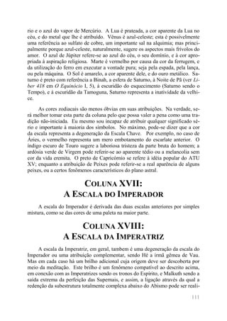 111 
rio e o azul do vapor de Mercúrio. A Lua é prateada, a cor aparente da Lua no céu, e do metal que lhe é atribuído. Vênus é azul-celeste; esta é possivelmente uma referência ao sulfato de cobre, um importante sal na alquimia; mas princi- palmente porque azul-celeste, naturalmente, sugere os aspectos mais frívolos do amor. O azul de Júpiter refere-se ao azul do céu, o seu domínio, e à cor apro- priada à aspiração religiosa. Marte é vermelho por causa da cor da ferrugem, e da utilização do ferro em executar a vontade pura; seja pela espada, pela lança, ou pela máquina. O Sol é amarelo, a cor aparente dele, e do ouro metálico. Sa- turno é preto com referência a Binah, a esfera de Saturno, à Noite de Pã (ver Li- ber 418 em O Equinócio I, 5), à escuridão do esquecimento (Saturno sendo o Tempo), e à escuridão da Tamoguna, Saturno representa a inatividade da velhi- ce. 
As cores zodiacais são menos óbvias em suas atribuições. Na verdade, se- rá melhor tomar esta parte da coluna pelo que possa valer a pena como uma tra- dição não-iniciada. Eu mesmo sou incapaz de atribuir qualquer significado sé- rio e importante à maioria dos símbolos. No máximo, pode-se dizer que a cor da escala representa a degeneração da Escala Chave. Por exemplo, no caso de Áries, o vermelho representa um mero embotamento do escarlate anterior. O índigo escuro de Touro sugere a laboriosa tristeza da parte bruta do homem; a ardósia verde de Virgem pode referir-se ao aparente tédio ou a melancolia sem cor da vida eremita. O preto de Capricórnio se refere à idéia popular do ATU XV; enquanto a atribuição de Peixes pode referir-se a real aparência de alguns peixes, ou a certos fenômenos característicos do plano astral. 
COLUNA XVII: A ESCALA DO IMPERADOR 
A escala do Imperador é derivada das duas escalas anteriores por simples mistura, como se das cores de uma paleta na maior parte. 
COLUNA XVIII: A ESCALA DA IMPERATRIZ 
A escala da Imperatriz, em geral, tambem é uma degeneração da escala do Imperador ou uma atribuição complementar, sendo Hé a irmã gêmea de Vau. Mas em cada caso há um brilho adicional cuja origem deve ser descoberta por meio da meditação. Este brilho é um fenômeno compatível ao descrito acima, em conexão com as Imperatrizes sendo os tronos do Espírito, e Malkuth sendo a saída extrema da perfeição das Supernais, e assim, a ligação através da qual a redenção da subestrutura totalmente complexa abaixo do Abismo pode ser reali-  