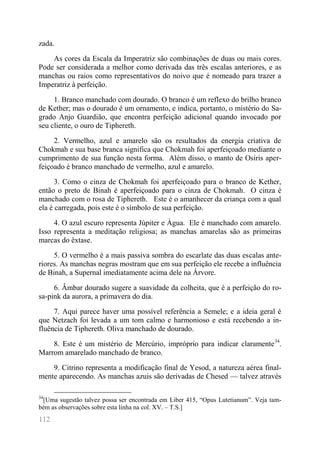 112 
zada. 
As cores da Escala da Imperatriz são combinações de duas ou mais cores. Pode ser considerada a melhor como derivada das três escalas anteriores, e as manchas ou raios como representativos do noivo que é nomeado para trazer a Imperatriz à perfeição. 
1. Branco manchado com dourado. O branco é um reflexo do brilho branco de Kether; mas o dourado é um ornamento, e indica, portanto, o mistério do Sa- grado Anjo Guardião, que encontra perfeição adicional quando invocado por seu cliente, o ouro de Tiphereth. 
2. Vermelho, azul e amarelo são os resultados da energia criativa de Chokmah e sua base branca significa que Chokmah foi aperfeiçoado mediante o cumprimento de sua função nesta forma. Além disso, o manto de Osiris aper- feiçoado é branco manchado de vermelho, azul e amarelo. 
3. Como o cinza de Chokmah foi aperfeiçoado para o branco de Kether, então o preto de Binah é aperfeiçoado para o cinza de Chokmah. O cinza é manchado com o rosa de Tiphereth. Este é o amanhecer da criança com a qual ela é carregada, pois este é o símbolo de sua perfeição. 
4. O azul escuro representa Júpiter e Água. Ele é manchado com amarelo. Isso representa a meditação religiosa; as manchas amarelas são as primeiras marcas do êxtase. 
5. O vermelho é a mais passiva sombra do escarlate das duas escalas ante- riores. As manchas negras mostram que em sua perfeição ele recebe a influência de Binah, a Supernal imediatamente acima dele na Árvore. 
6. Âmbar dourado sugere a suavidade da colheita, que é a perfeição do ro- sa-pink da aurora, a primavera do dia. 
7. Aqui parece haver uma possível referência a Semele; e a ideia geral é que Netzach foi levada a um tom calmo e harmonioso e está recebendo a in- fluência de Tiphereth. Oliva manchado de dourado. 
8. Este é um mistério de Mercúrio, impróprio para indicar claramente34. Marrom amarelado manchado de branco. 
9. Citrino representa a modificação final de Yesod, a natureza aérea final- mente aparecendo. As manchas azuis são derivadas de Chesed — talvez através 
34[Uma sugestão talvez possa ser encontrada em Liber 415, “Opus Lutetianum”. Veja tam- bém as observações sobre esta linha na col. XV. – T.S.]  