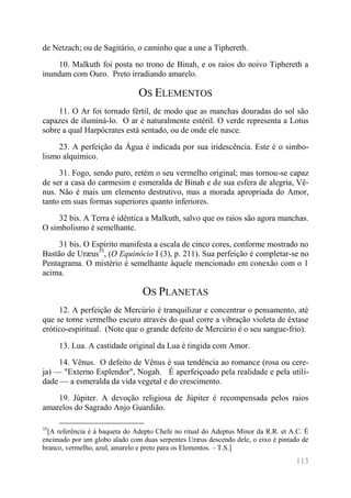 113 
de Netzach; ou de Sagitário, o caminho que a une a Tiphereth. 
10. Malkuth foi posta no trono de Binah, e os raios do noivo Tiphereth a inundam com Ouro. Preto irradiando amarelo. 
OS ELEMENTOS 
11. O Ar foi tornado fértil, de modo que as manchas douradas do sol são capazes de iluminá-lo. O ar é naturalmente estéril. O verde representa a Lotus sobre a qual Harpócrates está sentado, ou de onde ele nasce. 
23. A perfeição da Água é indicada por sua iridescência. Este é o simbo- lismo alquímico. 
31. Fogo, sendo puro, retém o seu vermelho original; mas tornou-se capaz de ser a casa do carmesim e esmeralda de Binah e de sua esfera de alegria, Vê- nus. Não é mais um elemento destrutivo, mas a morada apropriada do Amor, tanto em suas formas superiores quanto inferiores. 
32 bis. A Terra é idêntica a Malkuth, salvo que os raios são agora manchas. O simbolismo é semelhante. 
31 bis. O Espírito manifesta a escala de cinco cores, conforme mostrado no Bastão de Uræus35, (O Equinócio I (3), p. 211). Sua perfeição é completar-se no Pentagrama. O mistério é semelhante àquele mencionado em conexão com o 1 acima. 
OS PLANETAS 
12. A perfeição de Mercúrio é tranquilizar e concentrar o pensamento, até que se torne vermelho escuro através do qual corre a vibração violeta de êxtase erótico-espiritual. (Note que o grande defeito de Mercúrio é o seu sangue-frio). 
13. Lua. A castidade original da Lua é tingida com Amor. 
14. Vênus. O defeito de Vênus é sua tendência ao romance (rosa ou cere- ja) — "Externo Esplendor", Nogah. É aperfeiçoado pela realidade e pela utili- dade — a esmeralda da vida vegetal e do crescimento. 
19. Júpiter. A devoção religiosa de Júpiter é recompensada pelos raios amarelos do Sagrado Anjo Guardião. 
35[A referência é à baqueta do Adepto Chefe no ritual do Adeptus Minor da R.R. et A.C. É encimado por um globo alado com duas serpentes Uræus descendo dele, o eixo é pintado de branco, vermelho, azul, amarelo e preto para os Elementos. – T.S.]  