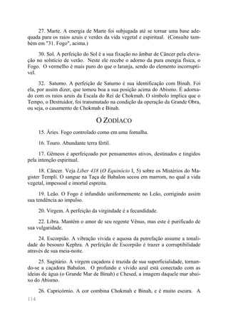 114 
27. Marte. A energia de Marte foi subjugada até se tornar uma base ade- quada para os raios azuis e verdes da vida vegetal e espiritual. (Consulte tam- bém em "31. Fogo", acima.) 
30. Sol. A perfeição do Sol é a sua fixação no âmbar de Câncer pela eleva- ção no solstício de verão. Neste ele recebe o adorno da pura energia física, o Fogo. O vermelho é mais puro do que o laranja, sendo do elemento incorruptí- vel. 
32. Saturno. A perfeição de Saturno é sua identificação com Binah. Foi ela, por assim dizer, que tornou boa a sua posição acima do Abismo. É adorna- do com os raios azuis da Escala do Rei de Chokmah. O símbolo implica que o Tempo, o Destruidor, foi transmutado na condição da operação da Grande Obra, ou seja, o casamento de Chokmah e Binah. 
O ZODÍACO 
15. Áries. Fogo controlado como em uma fornalha. 
16. Touro. Abundante terra fértil. 
17. Gêmeos é aperfeiçoado por pensamentos ativos, destinados e tingidos pela intenção espiritual. 
18. Câncer. Veja Liber 418 (O Equinócio I, 5) sobre os Mistérios do Ma- gister Templi. O sangue na Taça de Babalon secou em marrom, no qual a vida vegetal, impessoal e imortal espreita. 
19. Leão. O Fogo é infundido uniformemente no Leão, corrigindo assim sua tendência ao impulso. 
20. Virgem. A perfeição da virgindade é a fecundidade. 
22. Libra. Mantém o amor de seu regente Vênus, mas este é purificado de sua vulgaridade. 
24. Escorpião. A vibração vívida e aquosa da putrefação assume a tonali- dade do besouro Kephra. A perfeição de Escorpião é trazer a corruptibilidade através de sua meia-noite. 
25. Sagitário. A virgem caçadora é trazida de sua superficialidade, tornan- do-se a caçadora Babalon. O profundo e vívido azul está conectado com as ideias de água (o Grande Mar de Binah) e Chesed, a imagem daquele mar abai- xo do Abismo. 
26. Capricórnio. A cor combina Chokmah e Binah, e é muito escura. A  