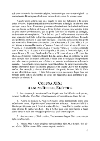 117 
sob uma corruptela de seu nome original, bem como por seu caráter original. A evolução dos Deuses procede de uma mesma fonte com a de seus devotos. 
A partir disto, estará claro que, exceto no caso dos hebraicos e de alguns casos isolados, é quase impossível decidir sobre uma atribuição satisfatória para qualquer nome dado. É somente quando o culto do deus é limitado de tal forma que sua forma simbólica, atributos e lenda tenham alguma característica única ou pelo menos predominante, que se pode fazer uso até mesmo de correção, muito menos de completude. Tal é Sekhet, que é uniformemente representada com uma cabeça de leão e descrita como possuindo qualidades felinas, de modo que podemos atribui-la a Leão sem hesitação. Mas uma deusa como Isis pode ser associada a Zero como coextensiva com a Natureza, a 3 como Mãe, a 4 co- mo Vênus, a 6 como Harmonia, a 7 como o Amor, a 8 como a Lua, a 10 como a Virgem, a 13 novamente como a Lua, a 14 como Vênus, a 15 como conectada com a letra Hé, a 16, como a Vaca Sagrada, a 18 como a Deusa da Água, a 24 como Draco, a 28 como Doadora de Chuva, a 29 como a Lua, e a 32 como Se- nhora dos Mistérios (Saturno, Binah). Em tais casos, deve-se contentar-se com uma seleção mais ou menos arbitrária, e fazer uma investigação independente em cada caso em particular, em referência ao assunto imediatamente sob consi- deração. A confusão complementar é que Divindades de naturezas muito dife- rentes aparecerão diante da mesma graduação da Escala Chave por diferentes razões. Por exemplo, o número 4 inclui tanto Isis quanto Amoun. Não há dúvi- da em identificá-los aqui. O fato deles aparecerem no mesmo lugar deve ser tomado como indício que ambas as ideias são necessárias para completar a co- notação do número 4. 
COLUNA XIX: ALGUNS DEUSES EGÍPCIOS 
0. Em comparação ao número Zero, Harpócrates é o Silêncio e o Repouso, Amoun é o Oculto. Para Nuit e Hadit consulte o Comentário ao Livro da Lei. 
1. Agora, no número 1, Ptah é o Criador, sendo representado como uma múmia sem sinais. Significa que Kether não tem atributos. Asar-un-Nefer é o Osíris aperfeiçoado; que é Osíris trazido a Kether. Heru-Ra-Ha contém as for- mas gêmeas do Senhor do Æon. Ele é Kether para usar neste tempo e lugar como sendo a mais alta concepção positiva da qual somos capazes. 
2. Amoun como o Chiah criativo, Thoth como o Logos, Nuit como conec- tada com Mazloth. 
3. Maut a Mãe Abutre exigindo ser fecundada pelo Ar, o Logos. Isis co- mo a Mãe. Néftis como a Mãe em seu aspecto sombrio.  