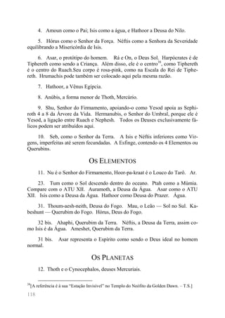118 
4. Amoun como o Pai; Isis como a água, e Hathoor a Deusa do Nilo. 
5. Hórus como o Senhor da Força. Néftis como a Senhora da Severidade equilibrando a Misericórdia de Isis. 
6. Asar, o protótipo do homem. Rá e On, o Deus Sol. Harpócrates é de Tiphereth como sendo a Criança. Além disso, ele é o centro38, como Tiphereth é o centro do Ruach.Seu corpo é rosa-pink, como na Escala do Rei de Tiphe- reth. Hrumachis pode também ser colocado aqui pela mesma razão. 
7. Hathoor, a Vênus Egípcia. 
8. Anúbis, a forma menor de Thoth, Mercúrio. 
9. Shu, Senhor do Firmamento, apoiando-o como Yesod apoia as Sephi- roth 4 a 8 da Árvore da Vida. Hermanubis, o Senhor do Umbral, porque ele é Yesod, a ligação entre Ruach e Nephesh. Todos os Deuses exclusivamente fá- licos podem ser atribuídos aqui. 
10. Seb, como o Senhor da Terra. A Isis e Néftis inferiores como Vir- gens, imperfeitas até serem fecundadas. A Esfinge, contendo os 4 Elementos ou Querubins. 
OS ELEMENTOS 
11. Nu é o Senhor do Firmamento, Hoor-pa-kraat é o Louco do Tarô. Ar. 
23. Tum como o Sol descendo dentro do oceano. Ptah como a Múmia. Compare com o ATU XII. Auramoth, a Deusa da Água. Asar como o ATU XII. Isis como a Deusa da Água. Hathoor como Deusa do Prazer. Água. 
31. Thoum-aesh-neith, Deusa do Fogo. Mau, o Leão — Sol no Sul. Ka- beshunt — Querubim do Fogo. Hórus, Deus do Fogo. 
32 bis. Ahaphi, Querubim da Terra. Néftis, a Deusa da Terra, assim co- mo Isis é da Água. Ameshet, Querubim da Terra. 
31 bis. Asar representa o Espírito como sendo o Deus ideal no homem normal. 
OS PLANETAS 
12. Thoth e o Cynocephalos, deuses Mercuriais. 
38[A referência é à sua “Estação Invisível” no Templo do Neófito da Golden Dawn. – T.S.]  