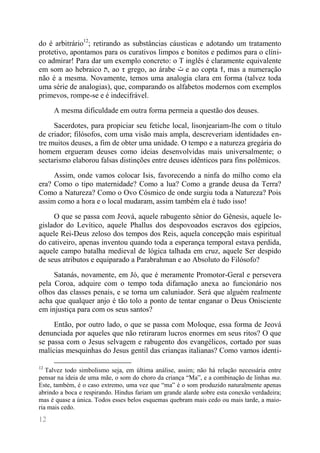 12 
do é arbitrário12; retirando as substâncias cáusticas e adotando um tratamento protetivo, apontamos para os curativos limpos e bonitos e pedimos para o clíni- co admirar! Para dar um exemplo concreto: o T inglês é claramente equivalente em som ao hebraico ת, ao τ grego, ao árabe ت e ao copta ϯ, mas a numeração não é a mesma. Novamente, temos uma analogia clara em forma (talvez toda uma série de analogias), que, comparando os alfabetos modernos com exemplos primevos, rompe-se e é indecifrável. 
A mesma dificuldade em outra forma permeia a questão dos deuses. 
Sacerdotes, para propiciar seu fetiche local, lisonjeariam-lhe com o título de criador; filósofos, com uma visão mais ampla, descreveriam identidades en- tre muitos deuses, a fim de obter uma unidade. O tempo e a natureza gregária do homem ergueram deuses como ideias desenvolvidas mais universalmente; o sectarismo elaborou falsas distinções entre deuses idênticos para fins polêmicos. 
Assim, onde vamos colocar Isis, favorecendo a ninfa do milho como ela era? Como o tipo maternidade? Como a lua? Como a grande deusa da Terra? Como a Natureza? Como o Ovo Cósmico de onde surgiu toda a Natureza? Pois assim como a hora e o local mudaram, assim também ela é tudo isso! 
O que se passa com Jeová, aquele rabugento sênior do Gênesis, aquele le- gislador do Levítico, aquele Phallus dos despovoados escravos dos egípcios, aquele Rei-Deus zeloso dos tempos dos Reis, aquela concepção mais espiritual do cativeiro, apenas inventou quando toda a esperança temporal estava perdida, aquele campo batalha medieval de lógica talhada em cruz, aquele Ser despido de seus atributos e equiparado a Parabrahman e ao Absoluto do Filósofo? 
Satanás, novamente, em Jó, que é meramente Promotor-Geral e persevera pela Coroa, adquire com o tempo toda difamação anexa ao funcionário nos olhos das classes penais, e se torna um caluniador. Será que alguém realmente acha que qualquer anjo é tão tolo a ponto de tentar enganar o Deus Onisciente em injustiça para com os seus santos? 
Então, por outro lado, o que se passa com Moloque, essa forma de Jeová denunciada por aqueles que não retiraram lucros enormes em seus ritos? O que se passa com o Jesus selvagem e rabugento dos evangélicos, cortado por suas malícias mesquinhas do Jesus gentil das crianças italianas? Como vamos identi- 
12 Talvez todo simbolismo seja, em última análise, assim; não há relação necessária entre pensar na ideia de uma mãe, o som do choro da criança “Ma”, e a combinação de linhas ma. Este, também, é o caso extremo, uma vez que “ma” é o som produzido naturalmente apenas abrindo a boca e respirando. Hindus fariam um grande alarde sobre esta conexão verdadeira; mas é quase a única. Todos esses belos esquemas quebram mais cedo ou mais tarde, a maio- ria mais cedo.  