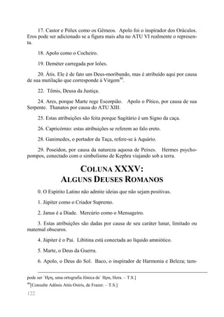 122 
17. Castor e Pólux como os Gêmeos. Apolo foi o inspirador dos Oráculos. Eros pode ser adicionado se a figura mais alta no ATU VI realmente o represen- ta. 
18. Apolo como o Cocheiro. 
19. Deméter carregada por leões. 
20. Átis. Ele é de fato um Deus-moribundo, mas é atribuído aqui por causa de sua mutilação que corresponde à Virgem40. 
22. Têmis, Deusa da Justiça. 
24. Ares, porque Marte rege Escorpião. Apolo o Pítico, por causa de sua Serpente. Thanatos por causa do ATU XIII. 
25. Estas atribuições são feita porque Sagitário é um Signo da caça. 
26. Capricórnio: estas atribuições se referem ao falo ereto. 
28. Ganimedes, o portador da Taça, refere-se à Aquário. 
29. Poseidon, por causa da natureza aquosa de Peixes. Hermes psycho- pompos, conectado com o simbolismo de Kephra viajando sob a terra. 
COLUNA XXXV: ALGUNS DEUSES ROMANOS 
0. O Espírito Latino não admite ideias que não sejam positivas. 
1. Júpiter como o Criador Supremo. 
2. Janus é a Díade. Mercúrio como o Mensageiro. 
3. Estas atribuições são dadas por causa de seu caráter lunar, limitado ou maternal obscuros. 
4. Júpiter é o Pai. Libitina está conectada ao líquido amniótico. 
5. Marte, o Deus da Guerra. 
6. Apolo, o Deus do Sol. Baco, o inspirador de Harmonia e Beleza; tam- 
pode ser `Ηρη, uma ortografia Jônica de` Ηρα, Hera. – T.S.] 
40[Consulte Adônis Attis Osíris, de Frazer. – T.S.]  