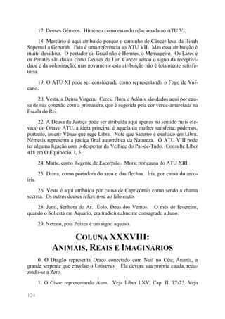 124 
17. Deuses Gêmeos. Hímeneu como estando relacionada ao ATU VI. 
18. Mercúrio é aqui atribuído porque o caminho de Câncer leva da Binah Supernal a Geburah. Esta é uma referência ao ATU VII. Mas essa atribuição é muito duvidosa. O portador do Graal não é Hermes, o Mensageiro. Os Lares e os Penates são dados como Deuses do Lar, Câncer sendo o signo da receptivi- dade e da colonização; mas novamente esta atribuição não é totalmente satisfa- tória. 
19. O ATU XI pode ser considerado como representando o Fogo de Vul- cano. 
20. Vesta, a Deusa Virgem. Ceres, Flora e Adônis são dados aqui por cau- sa de sua conexão com a primavera, que é sugerida pela cor verde-amarelada na Escala do Rei. 
22. A Deusa da Justiça pode ser atribuída aqui apenas no sentido mais ele- vado do Oitavo ATU, a ideia principal é aquela da mulher satisfeita; podemos, portanto, inserir Vênus que rege Libra. Note que Saturno é exaltado em Libra. Nêmesis representa a justiça final automática da Natureza. O ATU VIII pode ter alguma ligação com o despertar da Velhice do Pai-de-Tudo. Consulte Liber 418 em O Equinócio, I, 5. 
24. Marte, como Regente de Escorpião. Mors, por causa do ATU XIII. 
25. Diana, como portadora do arco e das flechas. Íris, por causa do arco- íris. 
26. Vesta é aqui atribuída por causa de Capricórnio como sendo a chama secreta. Os outros deuses referem-se ao falo ereto. 
28. Juno, Senhora do Ar. Éolo, Deus dos Ventos. O mês de fevereiro, quando o Sol está em Aquário, era tradicionalmente consagrado a Juno. 
29. Netuno, pois Peixes é um signo aquoso. 
COLUNA XXXVIII: ANIMAIS, REAIS E IMAGINÁRIOS 
0. O Dragão representa Draco conectado com Nuit no Céu; Ananta, a grande serpente que envolve o Universo. Ela devora sua própria cauda, redu- zindo-se a Zero. 
1. O Cisne representando Aum. Veja Liber LXV, Cap. II, 17-25. Veja  
