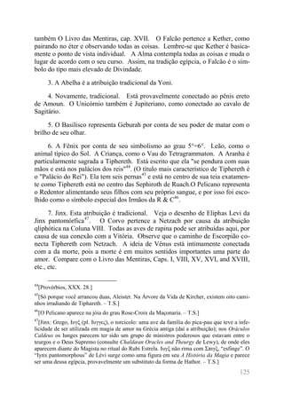 125 
também O Livro das Mentiras, cap. XVII. O Falcão pertence a Kether, como pairando no éter e observando todas as coisas. Lembre-se que Kether é basica- mente o ponto de vista individual. A Alma contempla todas as coisas e muda o lugar de acordo com o seu curso. Assim, na tradição egípcia, o Falcão é o sím- bolo do tipo mais elevado de Divindade. 
3. A Abelha é a atribuição tradicional da Yoni. 
4. Novamente, tradicional. Está provavelmente conectado ao pênis ereto de Amoun. O Unicórnio também é Jupiteriano, como conectado ao cavalo de Sagitário. 
5. O Basilisco representa Geburah por conta de seu poder de matar com o brilho de seu olhar. 
6. A Fênix por conta de seu simbolismo ao grau 5°=6°. Leão, como o animal típico do Sol. A Criança, como o Vau do Tetragrammaton. A Aranha é particularmente sagrada a Tiphereth. Está escrito que ela "se pendura com suas mãos e está nos palácios dos reis"44. (O título mais característico de Tiphereth é o "Palácio do Rei"). Ela tem seis pernas45 e está no centro de sua teia exatamen- te como Tiphereth está no centro das Sephiroth de Ruach.O Pelicano representa o Redentor alimentando seus filhos com seu próprio sangue, e por isso foi esco- lhido como o símbolo especial dos Irmãos da R & C46. 
7. Jinx. Esta atribuição é tradicional. Veja o desenho de Eliphas Levi da Jinx pantomórfica47. O Corvo pertence a Netzach por causa da atribuição qliphótica na Coluna VIII. Todas as aves de rapina pode ser atribuídas aqui, por causa de sua conexão com a Vitória. Observe que o caminho de Escorpião co- necta Tiphereth com Netzach. A ideia de Vênus está intimamente conectada com a da morte, pois a morte é em muitos sentidos importantes uma parte do amor. Compare com o Livro das Mentiras, Caps. I, VIII, XV, XVI, and XVIII, etc., etc. 
44[Provérbios, XXX. 28.] 
45[Só porque você arrancou duas, Aleister. Na Árvore da Vida de Kircher, existem oito cami- nhos irradiando de Tiphareth. – T.S.] 
46[O Pelicano aparece na jóia do grau Rose-Croix da Maçonaria. – T.S.] 
47[Jinx: Grego, Ιυγξ (pl. Ιυγγες), o torcicolo: uma ave da família do pica-pau que teve a infe- licidade de ser utilizada em magia de amor na Grécia antiga (daí a atribuição); nos Oráculos Caldeus os Iunges parecem ter sido um grupo de ministros poderosos que estavam entre o teurgos e o Deus Supremo (consulte Chaldæan Oracles and Theurgy de Lewy), de onde eles aparecem diante do Magista no ritual do Rubi Estrela. Ιυγξ não rima com Σπιγξ, “esfinge”. O “Iynx pantomorphous” de Lévi surge como uma figura em seu A História da Magia e parece ser uma deusa egípcia, provavelmente um substituto da forma de Hathor. – T.S.]  