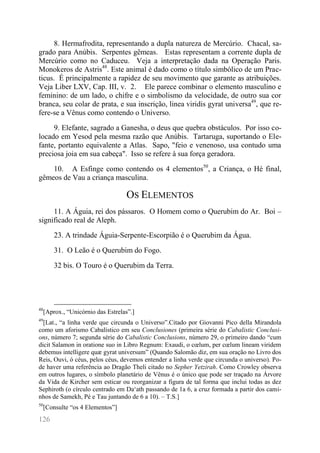 126 
8. Hermafrodita, representando a dupla natureza de Mercúrio. Chacal, sa- grado para Anúbis. Serpentes gêmeas. Estas representam a corrente dupla de Mercúrio como no Caduceu. Veja a interpretação dada na Operação Paris. Monokeros de Astris48. Este animal é dado como o título simbólico de um Prac- ticus. É principalmente a rapidez de seu movimento que garante as atribuições. Veja Liber LXV, Cap. III, v. 2. Ele parece combinar o elemento masculino e feminino: de um lado, o chifre e o simbolismo da velocidade, de outro sua cor branca, seu colar de prata, e sua inscrição, linea viridis gyrat universa49, que re- fere-se a Vênus como contendo o Universo. 
9. Elefante, sagrado a Ganesha, o deus que quebra obstáculos. Por isso co- locado em Yesod pela mesma razão que Anúbis. Tartaruga, suportando o Ele- fante, portanto equivalente a Atlas. Sapo, "feio e venenoso, usa contudo uma preciosa joia em sua cabeça". Isso se refere à sua força geradora. 
10. A Esfinge como contendo os 4 elementos50, a Criança, o Hé final, gêmeos de Vau a criança masculina. 
OS ELEMENTOS 
11. A Águia, rei dos pássaros. O Homem como o Querubim do Ar. Boi – significado real de Aleph. 
23. A trindade Águia-Serpente-Escorpião é o Querubim da Água. 
31. O Leão é o Querubim do Fogo. 
32 bis. O Touro é o Querubim da Terra. 
48[Aprox., “Unicórnio das Estrelas”.] 
49[Lat., “a linha verde que circunda o Universo”.Citado por Giovanni Pico della Mirandola como um aforismo Cabalístico em seu Conclusiones (primeira série do Cabalistic Conclusi- ons, número 7; segunda série do Cabalistic Conclusions, número 29, o primeiro dando “cum dicit Salamon in oratione suo in Libro Regnum: Exaudi, o coelum, per coelum lineam viridem debemus intelligere quæ gyrat universum” (Quando Salomão diz, em sua oração no Livro dos Reis, Ouvi, ó céus, pelos céus, devemos entender a linha verde que circunda o universo). Po- de haver uma referência ao Dragão Theli citado no Sepher Yetzirah. Como Crowley observa em outros lugares, o símbolo planetário de Vênus é o único que pode ser traçado na Árvore da Vida de Kircher sem esticar ou reorganizar a figura de tal forma que inclui todas as dez Sephiroth (o círculo centrado em Da‘ath passando de 1a 6, a cruz formada a partir dos cami- nhos de Samekh, Pé e Tau juntando de 6 a 10). – T.S.] 
50[Consulte “os 4 Elementos”]  