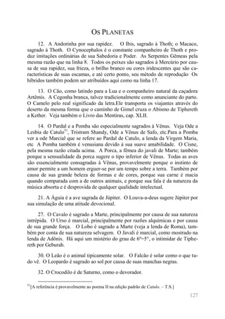127 
OS PLANETAS 
12. A Andorinha por sua rapidez. O Ibis, sagrado à Thoth; o Macaco, sagrado à Thoth. O Cynocephalos é o constante companheiro de Thoth e pro- duz imitações ordinárias de sua Sabedoria e Poder. As Serpentes Gêmeas pela mesma razão que na linha 8. Todos os peixes são sagrados à Mercúrio por cau- sa de sua rapidez, sua frieza, o brilho branco ou cores iridescentes que são ca- racterísticas de suas escamas, e até certo ponto, seu método de reprodução Os híbridos também podem ser atribuídos aqui como na linha 17. 
13. O Cão, como latindo para a Lua e o companheiro natural da caçadora Artêmis. A Cegonha branca, talvez tradicionalmente como anunciante do parto. O Camelo pelo real significado da letra.Ele transporta os viajantes através do deserto da mesma forma que o caminho de Gimel cruza o Abismo de Tiphereth a Kether. Veja também o Livro das Mentiras, cap. XLII. 
14. O Pardal e a Pomba são especialmente sagrados à Vênus. Veja Ode a Lesbia de Catulo51, Tristram Shandy, Ode a Vênus de Safo, etc.Para a Pomba ver a ode Marcial que se refere ao Pardal de Catulo, a lenda da Virgem Maria, etc A Pomba também é venusiana devido à sua suave amabilidade. O Cisne, pela mesma razão citada acima. A Porca, a fêmea do javali de Marte; também porque a sensualidade da porca sugere o tipo inferior de Vênus. Todas as aves são essencialmente consagradas à Vênus, provavelmente porque o instinto de amor permite a um homem erguer-se por um tempo sobre a terra. Também por causa de sua grande beleza de formas e de cores, porque sua carne é macia quando comparada com a de outros animais, e porque sua fala é da natureza da música absorta e é desprovida de qualquer qualidade intelectual. 
21. A Águia é a ave sagrada de Júpiter. O Louva-a-deus sugere Júpiter por sua simulação de uma atitude devocional. 
27. O Cavalo é sagrado a Marte, principalmente por causa de sua natureza intrépida. O Urso é marcial, principalmente por razões alquímicas e por causa de sua grande força. O Lobo é sagrado a Marte (veja a lenda de Roma), tam- bém por conta de sua natureza selvagem. O Javali é marcial, como mostrado na lenda de Adônis. Há aqui um mistério do grau de 6º=5°, o intimidar de Tiphe- reth por Geburah. 
30. O Leão é o animal tipicamente solar. O Falcão é solar como o que tu- do vê. O Leopardo é sagrado ao sol por causa de suas manchas negras. 
32. O Crocodilo é de Saturno, como o devorador. 
51[A referência é provavelmente ao poema II na edição padrão de Catulo. – T.S.]  