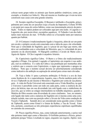129 
colocar neste grupo todos os animais que fazem padrões simétricos; como, por exemplo, a Aranha (ver linha 6). Mas até mesmo as Aranhas que vivem na terra constroem suas casas com uma grande simetria. 
24. Scorpio significa Escorpião. O Besouro é atribuído a Escorpião, princi- palmente por conta da cor peculiar (veja a Escala da Imperatriz, Coluna XVIII) e em parte por causa de certos hábitos, como sua transmutação através da putre- fação. Todos os répteis podem ser colocados aqui por esta razão. A Lagosta e o Lagostim são, por assim dizer, escorpiões aquáticos. O Tubarão é um dos habi- tantes mais marciais do mar. O Piolho refere-se a Escorpião tanto por natureza quanto por habitat. 
25. O Centauro é tradicionalmente ligado à Arqueiria, além de ser em parte um cavalo; o próprio cavalo está conectado com a idéia da caça e da velocidade. Note que a velocidade de Sagitário, que é o piscar de um fogo que morre, não deve ser confundido com a velocidade de Mercúrio, que é a velocidade do pen- samento ou da electricidade. O Hipogrifo combina o Cavalo de Marte com a Águia de Júpiter. O Cão é sagrado à caçadora Artemis. 
26. Capricórnio significa Cabra. O Burro e a Ostra são tradicionalmente sagrados à Príapo. Um animal é sagrado a Capricórnio em respeito à sua ambi- ção, real ou simbólica. É o salto da Cabra e sua predileção por montanhas altas e estéreis que a conecta com Capricórnio, o signo que representa o apogeu no Zodíaco. Note que o instinto sexual deveria ser prioritariamente considerado como indicativo da ambição ou aspiração do animal para coisas mais elevadas. 
28. Veja a linha 11 para a primeira atribuição. O Pavão é a ave de Juno como Senhora do Ar e especialmente Aquário, mas o Pavão também pode refe- rir-se à Tiphereth ou até mesmo à Mercúrio e Sagitário por conta de sua pluma- gem. A visão do Pavão Universal está conectada com a Visão Beatífica, na qual o Universo é percebido como um todo em cada parte, como a essência da ale- gria e da beleza; mas em sua diversidade isto está ligado com o simbolismo do arco-íris, que se refere ao estágio intermediário no trabalho alquímico, quando a Matéria da Obra assume uma diversidade de cores cintilantes. Isso, no entanto, está ligado não tanto com a natureza de Sagitário em si mesma como uma cons- telação isolada, mas com sua posição sobre a Árvore da Vida como condução de Yesod à Tiphareth. Samekh deve ser considerado nesta questão como o limiar de Tiphereth, assim como Gimel é o limiar de Kether, e Tau de Yesod. Estes três, portanto, constituem as três principais experiências espirituais equilibradas no caminho da consecução. 
29. Pisces significa Peixes, mas, como indicado anteriormente, o peixe real não pertence tanto aqui como a Mercúrio. O Golfinho pertence a Peixes, princi- palmente porque Vênus é exaltada no signo, enquanto seu regente, Júpiter, tam-  