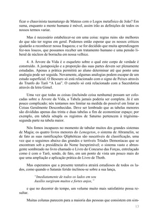 13 
ficar o chauvinista taumaturgo de Mateus com o Logos metafísico de João? Em suma, enquanto a mente humana é móvel, assim irão as definições de todos os nossos termos variar. 
Mas é necessário estabelecer-se em uma coisa: regras ruins são melhores do que não ter regras em geral. Podemos então esperar que os nossos críticos ajudarão a reconhecer nossa fraqueza; e se for decidido que muita aprendizagem fez-nos loucos, que possamos receber um tratamento humano e uma pensão li- beral de núcleos de borracha em nossa velhice. 
4. A Árvore da Vida é o esqueleto sobre o qual este corpo de verdade é construído. A justaposição e a proporção das suas partes devem ser plenamente estudadas. Apenas a prática permitirá ao aluno determinar até que ponto uma analogia pode ser seguida. Novamente, algumas analogias podem escapar de um estudo superficial. O Besouro só está relacionado com o signo de Peixes através do Trunfo do Tarô “A Lua”. O camelo só está relacionado com a Sacerdotisa através da letra Gimel. 
Uma vez que todas as coisas (incluindo coisa nenhuma) possam ser colo- cadas sobre a Árvore da Vida, a Tabela jamais poderia ser completa. Já é um pouco complicado; nós tentamos nos limitar na medida do possível em listar as Coisas Geralmente Desconhecidas. Deve ser lembrado que as tabelas menores são divididas apenas das trinta e duas tabelas a fim de economizar espaço; por exemplo, em tabela sétupla os registros de Saturno pertencem à trigésima- segunda parte na tabela maior. 
Nós fomos incapazes no momento de tabular muitos dos grandes sistemas de Magia; os quatro livros menores do Lemegeton, o sistema de Abramelin, se de fato as suas ramificações Qliphóticas são suscetíveis de classificação, uma vez que o seguimos abaixo das grandes e terríveis Tríades Demoníacas que se encontram sob a presidência do Nome Inexprimível; o sistema vasto e abran- gente sombreado no livro chamado o Livro do Concurso das Forças, entrelaçado como é com o Tarô, sendo, de fato, em um ponto de vista um pouco mais do que uma ampliação e aplicação prática do Livro de Thoth. 
Mas esperamos que a presente tentativa atrairá estudiosos de todos os la- dos, como quando o Satanás ferido inclinou-se sobre a sua lança, 
“Imediatamente de todos os lados em seu Auxílio surgiram muitos e fortes anjos,” 
e que no decorrer do tempo, um volume muito mais satisfatório possa re- sultar. 
Muitas colunas parecem para a maioria das pessoas que consistem em sim-  