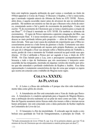 130 
bém está implícito naquela atribuição da qual vemos o resultado no título do ##Heir-apparent à Coroa da França. O Besouro é Kephra, o Sol à meia-noite, que é mostrado viajando através do Abismo da Noite no ATU XVIII. Peixes, além disso, é aquela escuridão maior antes do alvorecer do ano no simbolismo paralelo. Há também um mistério no fato de que o Besouro rola a bola de ester- co, construindo assim o Sol a partir do excremento da putrefação. Como está escrito: "É do excremento de Choronzon que se toma a matéria para a criação de um Deus"52. O Chacal é mostrado no ATU XVIII. Ele também se alimenta de excrementos. O signo de Peixes representa a aparente estagnação da Obra, sua decomposição final. E é nesse momento que ela é trazida pelo Redentor — que desceu ao mais profundo inferno pelo propósito — além do limiar até a esfera mais elevada. Note que é por causa da condição do experimento que a Obra ne- cessariamente presta-se a toda forma de glamour e ilusão. Certamente sua natu- reza deverá ser mal interpretada até mesmo pelo próprio Redentor, na medida em que ele é obrigado a fixar sua atenção sobre a Matéria-prima do Trabalho e, assim, perder de vista o momento da Verdade essencial na qual reside suas apa- rências. O Cão é atribuído a Peixes por ser sagrado à Lua, o título do ATU XVIII. Os Cães latindo para a Lua, com o pressuposto acompanhamento de bruxaria e todo o tipo de fenômenos que nós associamos à traiçoeira semi- escuridão da lua minguante, mostrada em algumas versões dos trunfos por artis- tas que não entendem o profundo simbolismo de Kephra e Anúbis. Essa falsa representação é exatamente característica do tipo de coisa que sempre se espera que ocorra em conexão com o trabalho do Magista neste signo. 
COLUNA XXXIX: AS PLANTAS 
0. A Lotus e a Rosa são atribuídas a 0 porque elas têm sido tradicional- mente tidas como glifos do círculo. 
1. A Amendoeira em flor está conectada com a Vara de Araão que flores- ceu. A Amendoeira é a madeira apropriada para a baqueta do Magista Branco, mas a atribuição deveria realmente ser ao pilar do meio como um todo. Os ga- lhos da Figueira assumem raízes frescas onde eles tocam o chão e iniciam novas hastes principais: isto está conectado com a ideia particular de Kether implícita no Comentário do Livro da Lei. 
2. O Amaranto é a flor da imortalidade. É colocado aqui de modo a sim- bolizar essa qualidade do Yod do Tetragrammaton, o princípio de Chiah. O 
52[Citado erroneamente do Livro 4 Parte II, cap. 6 (p. 62 na primeira edição), que tem “É do monturo de lixo de Choronzon que nós selecionamos a matéria prima para um deus!”]  