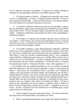 131 
Visco é dado por um motivo semelhante. A Figueira foi o abrigo de Buda no momento de sua iluminação. Além disso, suas folhas sugerem o falo. 
3. O Cipreste pertence a Saturno. A Papoula está conectada com o sono, a noite e o entendimento. A Lótus é o símbolo feminino universal. O Lírio su- gere a pureza da Grande Mãe. A Hera tem folhas escuras e sua natureza aderen- te nos faz lembrar do crescimento feminino ou em curva. 
4. A Azeitona é atribuída a Júpiter por causa de sua suavidade e riqueza. Sua cor, além disso, sugere aquela da parte aquosa de Malkuth na Escala da Ra- inha (Coluna XVI). O Trevo de quatro folhas, uma planta de boa sorte, sugere Júpiter. A Papoula é Jupiteriana como doadora de alívio à dor, tranquilidade, e indiferença olímpica. 
5. O Carvalho e a Nogueira são atribuídos aqui por causa da dureza de sua madeira. A Noz Vômica, por conta de suas propriedades tônicas e a ação da estricnina em causar a contração dos músculos com violência convulsiva. A Ur- tiga, por conta de sua dor aguda e ardente. 
6. O Carvalho é também, e mais apropriadamente, atribuído a Tiphereth porque era a árvore sagrada dos Druidas, o representante do Sol no reino vege- tal. Sua força é também tida como harmoniosa com esta qualidade no homem. Além disso, o Fruto do Carvalho é particularmente fálico, e este é adequada- mente atribuído a Tiphereth porque neste caso, o símbolo fálico contém em si a essência do ser a ser reproduzido. A Acácia é colocada aqui como um símbolo da ressurreição como nos rituais da Maçonaria. A Folha de Louro e o Loureiro são sagrados para Apolo, a Vinha para Dionísio. Tojo, a flor sagrada da Α∴Α∴ foi escolhida como seu emblema heráldico por ser um símbolo da Grande Obra.Sua aparência é a do Sol em pleno esplendor, e sugere a sarça ardente de Moisés. Seus ramos são extremamente firmes, como deve ser a Vontade do Adepto, e eles são cobertos com pontas afiadas, que simbolizam, por um lado, a energia fálica da Vontade e, por outro, as dores que são alegremente suportadas por quem põe a mão para arrancar esta flor de solar esplendor.Perceba que a Grande Obra está aqui concentrada em Tiphereth, a realização do Grau corres- ponde ao que é na verdade a fase crítica no Caminho dos Sábios. O Freixo é uma das mais importantes das árvores solares; a madeira é firme e elástica. O Freixo Universal representa o microcosmo em lenda. A Yggdrasil é em si um Freixo. Aswata, a Figueira Universal, também deve ser atribuída aqui, como a própria Árvore no microcosmo. 
7. A Rosa sempre foi uma flor especial de Vênus. O Loureiro está inclu- ído porque uma coroa destas folhas é um símbolo de vitória. 
8. Moli é mencionada por Homero como tendo sido dada por Hermes a  