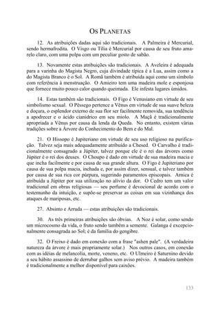 133 
OS PLANETAS 
12. As atribuições dadas aqui são tradicionais. A Palmeira é Mercurial, sendo hermafrodita. O Visgo ou Tília é Mercurial por causa de seu fruto ama- relo claro, com uma polpa com um peculiar gosto de sabão. 
13. Novamente estas atribuições são tradicionais. A Aveleira é adequada para a varinha do Magista Negro, cuja divindade típica é a Lua, assim como a do Magista Branco é o Sol. A Romã também é atribuída aqui como um símbolo com referência à menstruação. O Amieiro tem uma madeira mole e esponjosa que fornece muito pouco calor quando queimada. Ele infesta lugares úmidos. 
14. Estas também são tradicionais. O Figo é Venusiano em virtude de seu simbolismo sexual. O Pêssego pertence a Vênus em virtude de sua suave beleza e doçura, o esplendor externo de sua flor ser facilmente removida, sua tendência a apodrecer e o ácido cianídrico em seu miolo. A Maçã é tradicionalmente apropriada a Vênus por causa da lenda da Queda. No entanto, existem várias tradições sobre a Árvore do Conhecimento do Bem e do Mal. 
21. O Hissopo é Jupiteriano em virtude de seu uso religioso na purifica- ção. Talvez seja mais adequadamente atribuído a Chesed. O Carvalho é tradi- cionalmente consagrado a Júpiter, talvez porque ele é o rei das árvores como Júpiter é o rei dos deuses. O Choupo é dado em virtude de sua madeira macia e que incha facilmente e por causa de sua grande altura. O Figo é Jupiteriano por causa de sua polpa macia, inchada e, por assim dizer, sensual, e talvez também por causa de sua rica cor púrpura, sugerindo paramentos episcopais. Arnica é atribuída a Júpiter por sua utilização no alívio da dor. O Cedro tem um valor tradicional em obras religiosas — seu perfume é devocional de acordo com o testemunho da intuição, e supõe-se preservar as coisas em sua vizinhança dos ataques de mariposas, etc. 
27. Absinto e Arruda — estas atribuições são tradicionais. 
30. As três primeiras atribuições são óbvias. A Noz é solar, como sendo um microcosmo da vida, o fruto sendo também a semente. Galanga é excepcio- nalmente consagrada ao Sol; é da família do gengibre. 
32. O Freixo é dado em conexão com a frase "ashen pale". (A verdadeira natureza da árvore é mais propriamente solar.) Nos outros casos, em conexão com as idéias de melancolia, morte, veneno, etc. O Ulmeiro é Saturnino devido a seu hábito assassino de derrubar galhos sem aviso prévio. A madeira também é tradicionalmente a melhor disponível para caixões.  