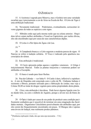 134 
O ZODÍACO 
15. A Azeitona é sagrada para Minerva, mas o Gerânio tem uma variedade escarlate que é precisamente a cor de Áries na Escala do Rei. O Lírio de Tigre é uma atribuição tradicional. 
16. Novamente tradicional. Poderíamos, eventualmente, acrescentar ár- vores gigantes de todas as espécies a este signo. 
17. Híbridos estão aqui pela mesma razão que na coluna anterior. Orquí- deas talvez sejam melhor atribuídas a Yesod ou Capricórnio, por razões óbvias, eles são encontrados aqui por causa de suas características duplas. 
18. O Lotus é a flor típica da Água e da Lua. 
19. 54 
20. A Campânula branca e o Lírio sugerem a modesta pureza do signo. O Narciso se refere à tradição solitária. O Visco é indicado pela aparência ma- croscópica do sêmen. 
22. Esta atribuição é tradicional. 
24. O Cacto apresenta polpa aquosa e espinhos venenosos. A Urtiga é traiçoeiramente Marcial. Todos as plantas traiçoeiras e venenosas podem ser atribuídas a Escorpião. 
25. O Junco é usado para fazer flechas. 
26. Pau-de-Cabinda — ver linha 9. O Cardo é duro, inflexível e espinhen- to. A raiz de Orquídea está conectada com o culto de Pã. Cânhamo Indiano é resistente e fibroso, portanto utilizado para a fabricação de cordas; mas veja a Coluna XLIII ao tratar de drogas vegetais para outras propriedades desta planta. 
28. Côco; esta atribuição é duvidosa. Pode haver alguma ligação com Ju- no dando leite, ou com o símbolo de Aquário, porque a árvore nos dá frutos do ar. 
29. O Ópio é dado por causa de seu poder de produzir uma condição paci- ficamente sonhadora que é suscetível de terminar em uma estagnação das facul- dades mentais. Organismos Unicelulares possivelmente são atribuídos aqui, por eles serem tão frequentemente encontrados em poças. O Mangue não é apenas uma árvore do lodaçal, mas realmente produz pântanos. 
54[Nenhuma explicação é dada, não que uma seja necessária. – T.S.]  
