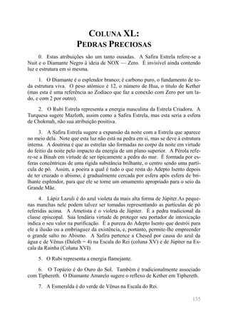 135 
COLUNA XL: PEDRAS PRECIOSAS 
0. Estas atribuições são um tanto ousadas. A Safira Estrela refere-se a Nuit e o Diamante Negro à ideia de NOX — Zero. É invisível ainda contendo luz e estrutura em si mesma. 
1. O Diamante é o esplendor branco; é carbono puro, o fundamento de to- da estrutura viva. O peso atômico é 12, o número de Hua, o título de Kether (mas esta é uma referência ao Zodíaco que faz a conexão com Zero por um la- do, e com 2 por outro). 
2. O Rubi Estrela representa a energia masculina da Estrela Criadora. A Turquesa sugere Mazloth, assim como a Safira Estrela, mas esta seria a esfera de Chokmah, não sua atribuição positiva. 
3. A Safira Estrela sugere a expansão da noite com a Estrela que aparece no meio dela. Note que esta luz não está na pedra em si, mas se deve à estrutura interna. A doutrina é que as estrelas são formadas no corpo da noite em virtude do feitio da noite pelo impacto da energia de um plano superior. A Pérola refe- re-se a Binah em virtude de ser tipicamente a pedra do mar. É formada por es- feras concêntricas de uma rígida substância brilhante, o centro sendo uma partí- cula de pó. Assim, a poeira a qual é tudo o que resta do Adepto Isento depois de ter cruzado o abismo, é gradualmente cercada por esfera após esfera de bri- lhante esplendor, para que ele se torne um ornamento apropriado para o seio da Grande Mãe. 
4. Lápiz Lazuli é do azul violeta da mais alta forma de Júpiter.As peque- nas manchas nele podem talvez ser tomadas representando as partículas de pó referidas acima. A Ametista é o violeta de Júpiter. É a pedra tradicional da classe episcopal. Sua lendária virtude de proteger seu portador de intoxicação indica o seu valor na purificação. É a pureza do Adepto Isento que destrói para ele a ilusão ou a embriaguez da existência, e, portanto, permite-lhe empreender o grande salto no Abismo. A Safira pertence a Chesed por causa do azul da água e de Vênus (Daleth = 4) na Escala do Rei (coluna XV) e de Júpiter na Es- cala da Rainha (Coluna XVI). 
5. O Rubi representa a energia flamejante. 
6. O Topázio é do Ouro do Sol. Também é tradicionalmente associado com Tiphereth. O Diamante Amarelo sugere o reflexo de Kether em Tiphereth. 
7. A Esmeralda é do verde de Vênus na Escala do Rei.  