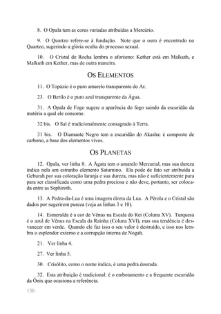 136 
8. O Opala tem as cores variadas atribuídas a Mercúrio. 
9. O Quartzo refere-se à fundação. Note que o ouro é encontrado no Quartzo, sugerindo a glória oculta do processo sexual. 
10. O Cristal de Rocha lembra o aforismo: Kether está em Malkuth, e Malkuth em Kether, mas de outra maneira. 
OS ELEMENTOS 
11. O Topázio é o puro amarelo transparente do Ar. 
23. O Berilo é o puro azul transparente da Água. 
31. A Opala de Fogo sugere a aparência do fogo saindo da escuridão da matéria a qual ele consome. 
32 bis. O Sal é tradicionalmente consagrado à Terra. 
31 bis. O Diamante Negro tem a escuridão do Akasha: é composto de carbono, a base dos elementos vivos. 
OS PLANETAS 
12. Opala, ver linha 8. A Ágata tem o amarelo Mercurial, mas sua dureza indica nela um estranho elemento Saturnino. Ela pode de fato ser atribuída a Geburah por sua coloração laranja e sua dureza, mas não é suficientemente pura para ser classificada como uma pedra preciosa e não deve, portanto, ser coloca- da entre as Sephiroth. 
13. A Pedra-da-Lua é uma imagem direta da Lua. A Pérola e o Cristal são dados por sugerirem pureza (veja as linhas 3 e 10). 
14. Esmeralda é a cor de Vênus na Escala do Rei (Coluna XV). Turquesa é o azul de Vênus na Escala da Rainha (Coluna XVI), mas sua tendência é des- vanecer em verde. Quando ele faz isso o seu valor é destruído, e isso nos lem- bra o esplendor externo e a corrupção interna de Nogah. 
21. Ver linha 4. 
27. Ver linha 5. 
30. Crisólito, como o nome indica, é uma pedra dourada. 
32. Esta atribuição é tradicional: é o embotamento e a frequente escuridão da Ônix que ocasiona a referência.  